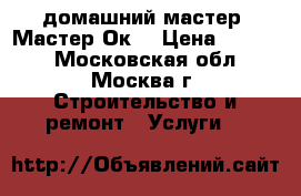домашний мастер “Мастер-Ок“ › Цена ­ 1 000 - Московская обл., Москва г. Строительство и ремонт » Услуги   